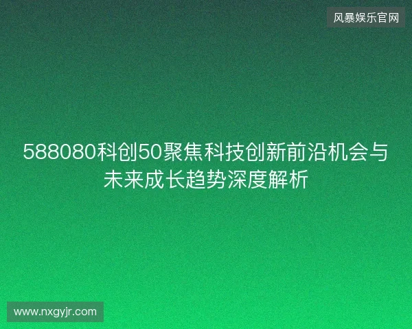 588080科创50聚焦科技创新前沿机会与未来成长趋势深度解析