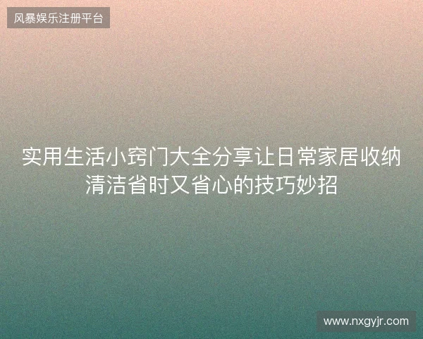 实用生活小窍门大全分享让日常家居收纳清洁省时又省心的技巧妙招 实用生活小窍门大全分享让日常家居收纳清洁省时又省心的技巧妙招