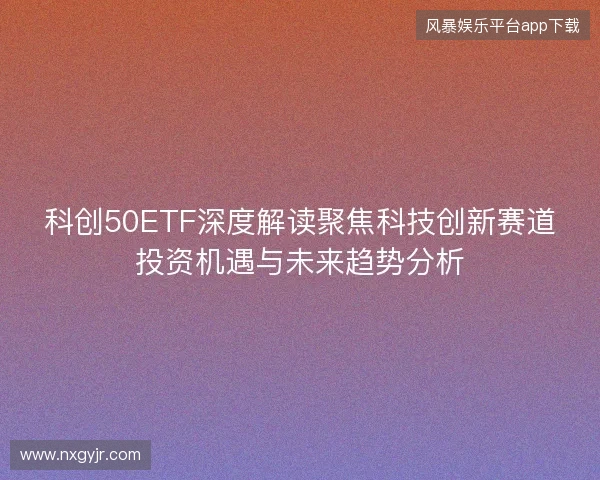 科创50ETF深度解读聚焦科技创新赛道投资机遇与未来趋势分析