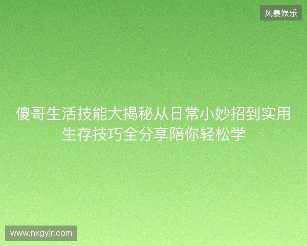 傻哥生活技能大揭秘从日常小妙招到实用生存技巧全分享陪你轻松学